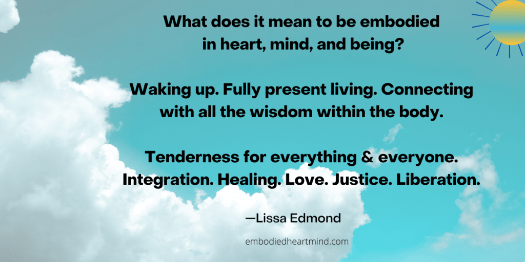 What does it mean to be embodied in heart, mind, and being?
Waking up. Fully present living. Connecting with all the wisdom within the body.
Tenderness for everything & everyone. Integration. Healing. Love. Justice. Liberation.
text by Lissa with blue skies and clouds in the background