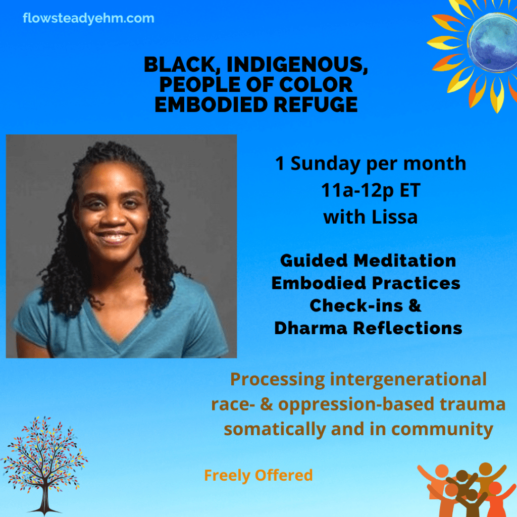 blue background with text

BIPOC Embodied Refuge
1 Sunday per month
11a-12p ET with Lissa

Guided Meditation
Embodied Practices
Check-ins &
Dharma Reflections

Processing intergenerational race- & oppression-based trauma somatically and in community

Freely Offered